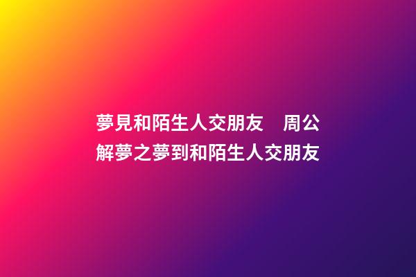 夢見和陌生人交朋友　周公解夢之夢到和陌生人交朋友